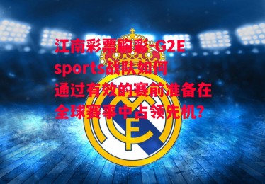 江南彩票购彩-G2Esports战队如何通过有效的赛前准备在全球赛事中占领先机？